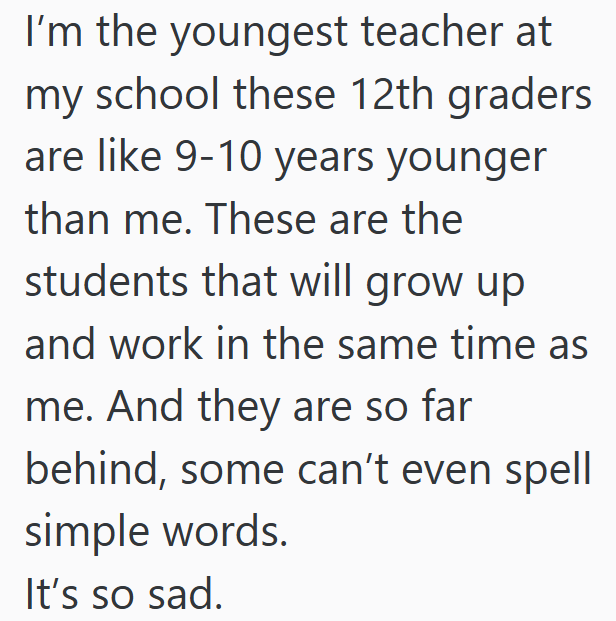 I'm the youngest teacher at my school these 12th graders are like 9-10 years younger than me. These are the students that will grow up and work in the same time as me. And they are so far behind, some can't even spell simple words. It's so sad.