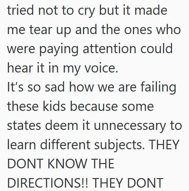 tried not to cry but it made me tear up and the ones who were paying attention could hear it in my voice. It's so sad how we are failing these kids because some states deem it unnecessary to learn different subjects. THEY DONT KNOW THE DIRECTIONS!! THEY DONT