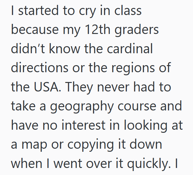 I started to cry in class because my 12th graders didn't know the cardinal directions or the regions of the USA. They never had to take a geography course and have no interest in looking at a map or copying it down when I went over it quickly. I