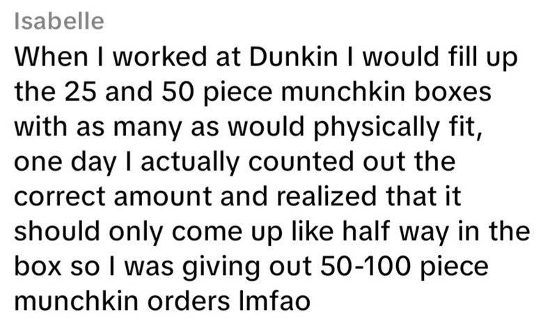 Isabelle When I worked at Dunkin I would fill up the 25 and 50 piece munchkin boxes with as many as would physically fit, one day I actually counted out the correct amount and realized that it should only come up like half way in the box so I was giving out 50-100 piece munchkin orders Imfao