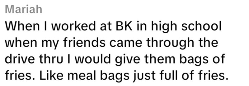 Mariah When I worked at BK in high school when my friends came through the drive thru I would give them bags of fries. Like meal bags just full of fries.