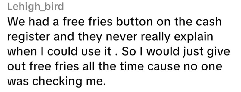 Lehigh_bird We had a free fries button on the cash register and they never really explain when I could use it. So I would just give out free fries all the time cause no one was checking me.