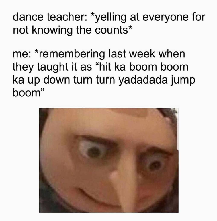 dance teacher: *yelling at everyone for not knowing the counts* me: *remembering last week when they taught it as "hit ka boom boom ka up down turn turn yadadada jump boom"