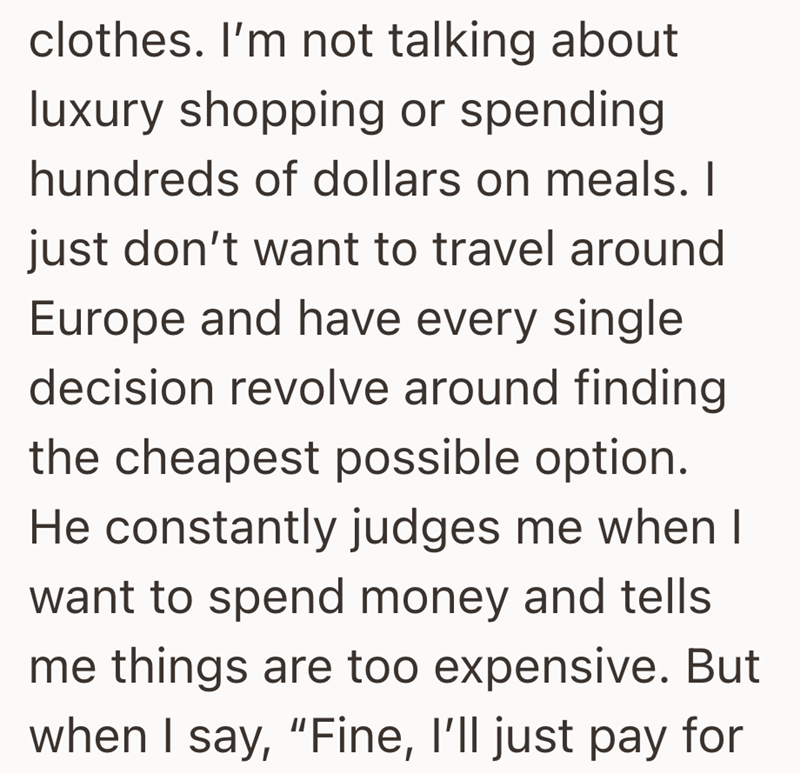 clothes. I'm not talking about luxury shopping or spending hundreds of dollars on meals. I just don't want to travel around Europe and have every single decision revolve around finding the cheapest possible option. He constantly judges me when I want to spend money and tells me things are too expensive. But when I say, "Fine, I'll just pay for