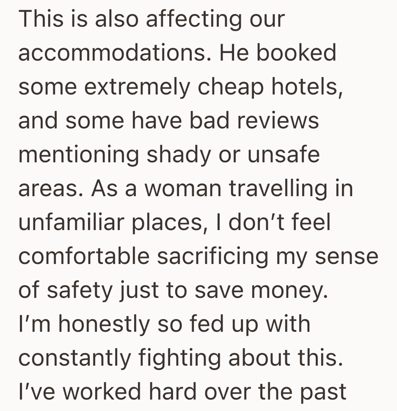 This is also affecting our accommodations. He booked some extremely cheap hotels, and some have bad reviews mentioning shady or unsafe areas. As a woman travelling in unfamiliar places, I don't feel comfortable sacrificing my sense of safety just to save money. I'm honestly so fed up with constantly fighting about this. I've worked hard over the past