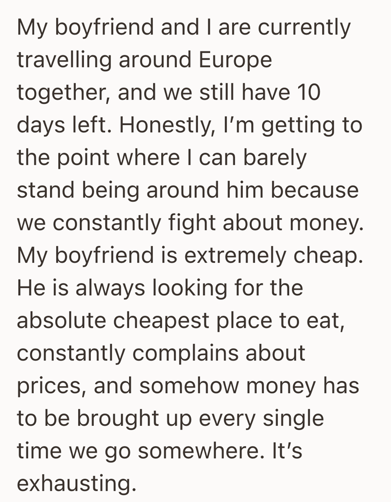 My boyfriend and I are currently travelling around Europe together, and we still have 10 days left. Honestly, I'm getting to the point where I can barely stand being around him because we constantly fight about money. My boyfriend is extremely cheap. He is always looking for the absolute cheapest place to eat, constantly complains about prices, and somehow money has to be brought up every single time we go somewhere. It's exhausting.