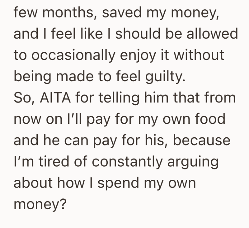 few months, saved my money, and I feel like I should be allowed to occasionally enjoy it without being made to feel guilty. So, AITA for telling him that from now on I'll pay for my own food and he can pay for his, because I'm tired of constantly arguing about how I spend my own money?