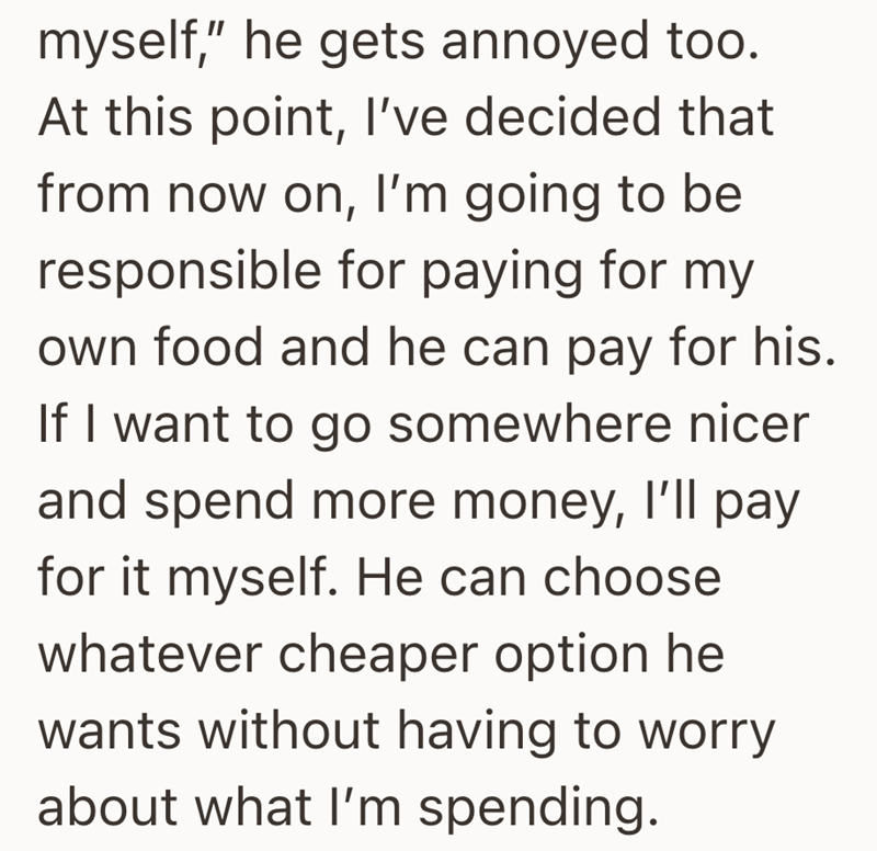 myself," he gets annoyed too. At this point, I've decided that from now on, I'm going to be responsible for paying for my own food and he can pay for his. If I want to go somewhere nicer and spend more money, I'll pay for it myself. He can choose whatever cheaper option he wants without having to worry about what I'm spending.