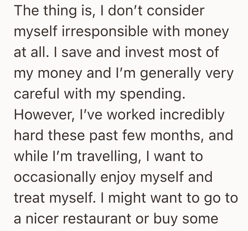 The thing is, I don't consider myself irresponsible with money at all. I save and invest most of my money and I'm generally very careful with my spending. However, I've worked incredibly hard these past few months, and while I'm travelling, I want to occasionally enjoy myself and treat myself. I might want to go to a nicer restaurant or buy some