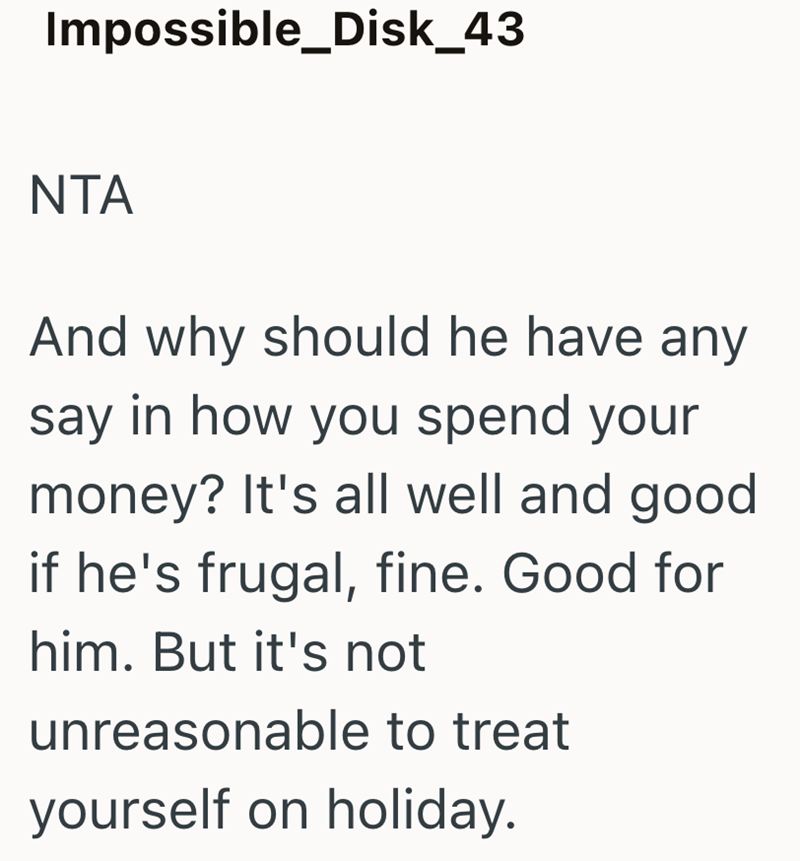 Impossible_Disk_43 NTA And why should he have any say in how you spend your money? It's all well and good if he's frugal, fine. Good for him. But it's not unreasonable to treat yourself on holiday.
