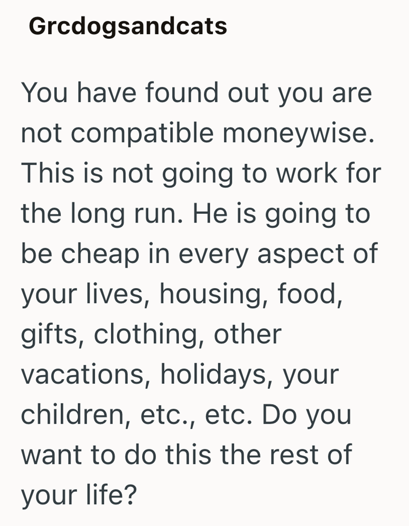 Grcdogsandcats You have found out you are not compatible moneywise. This is not going to work for the long run. He is going to be cheap in every aspect of your lives, housing, food, gifts, clothing, other vacations, holidays, your children, etc., etc. Do you want to do this the rest of your life?