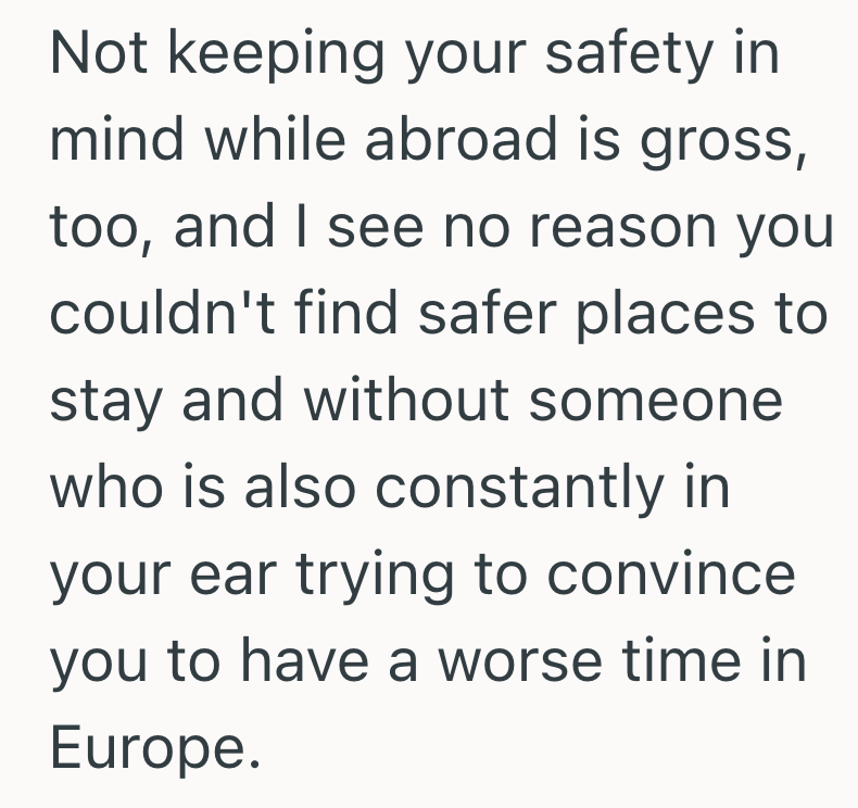 Not keeping your safety in mind while abroad is gross, too, and I see no reason you couldn't find safer places to stay and without someone who is also constantly in your ear trying to convince you to have a worse time in Europe.