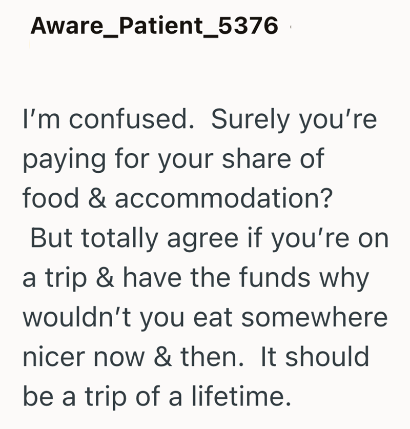 Aware_Patient_5376 I'm confused. Surely you're paying for your share of food & accommodation? But totally agree if you're on a trip & have the funds why wouldn't you eat somewhere nicer now & then. It should be a trip of a lifetime.