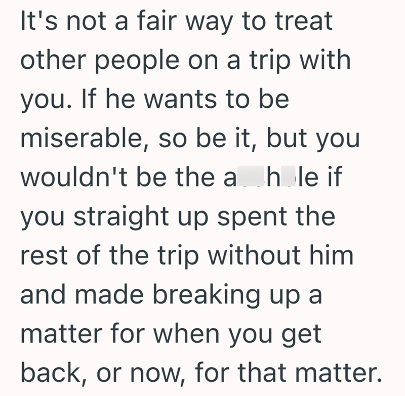 It's not a fair way to treat other people on a trip with you. If he wants to be miserable, so be it, but you wouldn't be the a hole if you straight up spent the rest of the trip without him and made breaking up a matter for when you get back, or now, for that matter.