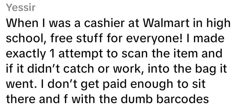 Yessir When I was a cashier at Walmart in high school, free stuff for everyone! I made exactly 1 attempt to scan the item and if it didn't catch or work, into the bag it went. I don't get paid enough to sit there and f with the dumb barcodes