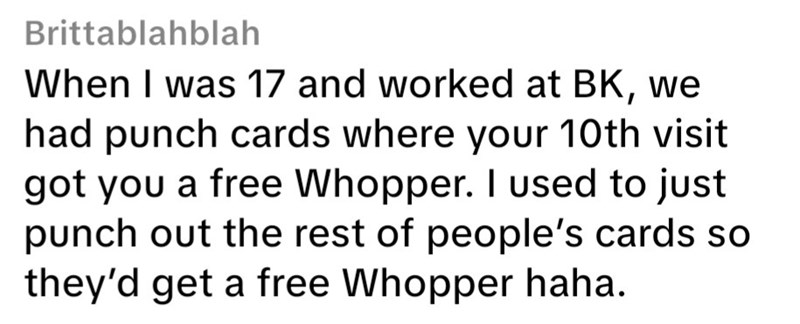 Brittablahblah When I was 17 and worked at BK, we had punch cards where your 10th visit got you a free Whopper. I used to just punch out the rest of people's cards so they'd get a free Whopper haha.