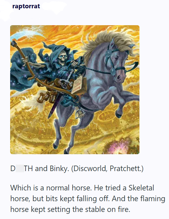 raptorrat D TH and Binky. (Discworld, Pratchett.) Which is a normal horse. He tried a Skeletal horse, but bits kept falling off. And the flaming horse kept setting the stable on fire.