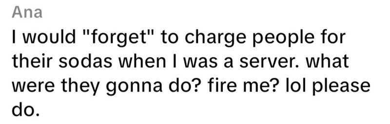 Ana I would "forget" to charge people for their sodas when I was a server. what were they gonna do? fire me? lol please do.