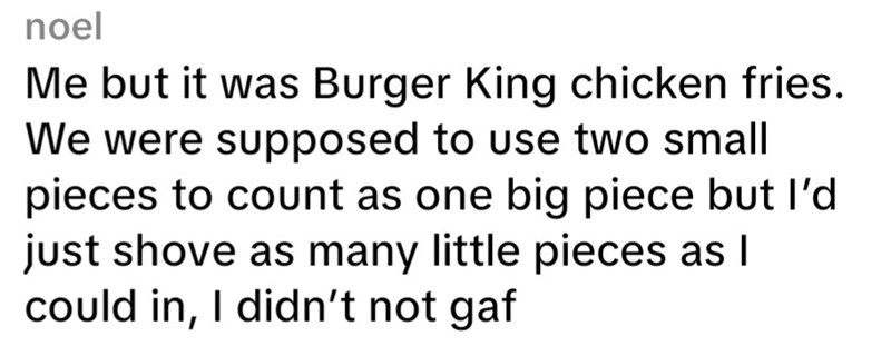 noel Me but it was Burger King chicken fries. We were supposed to use two small pieces to count as one big piece but I'd just shove as many little pieces as I could in, I didn't not gaf
