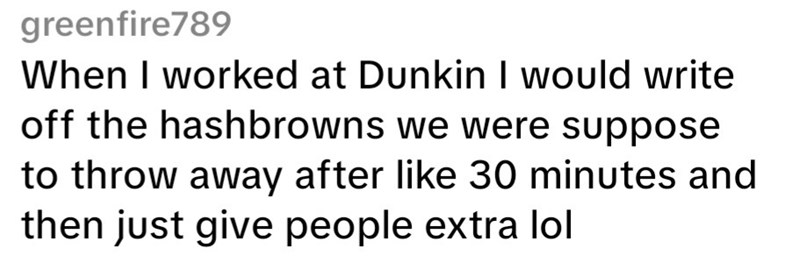 greenfire789 When I worked at Dunkin I would write off the hash browns we were suppose to throw away after like 30 minutes and then just give people extra lol