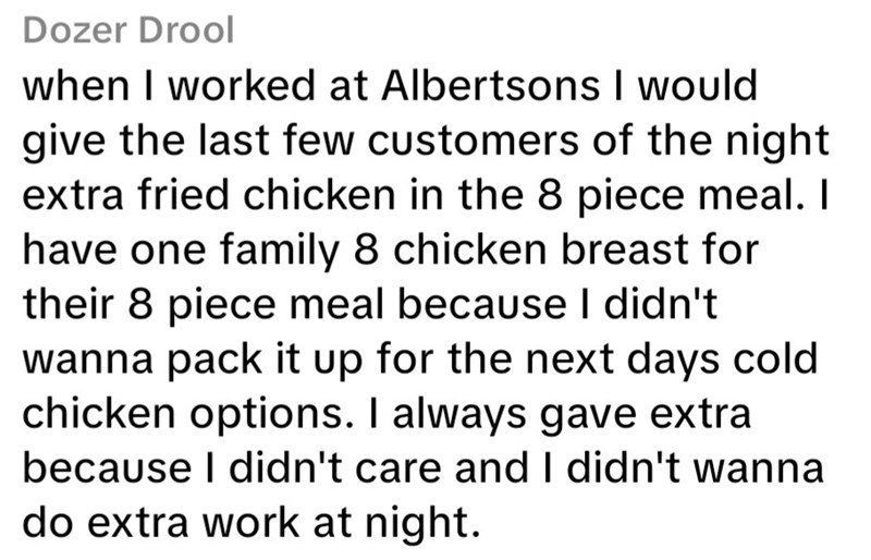 Dozer Drool when I worked at Albertsons I would give the last few customers of the night extra fried chicken in the 8 piece meal. I have one family 8 chicken breast for their 8 piece meal because I didn't wanna pack it up for the next days cold. chicken options. I always gave extra because I didn't care and I didn't wanna do extra work at night.