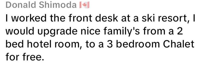Donald Shimoda I worked the front desk at a ski resort, I would upgrade nice family's from a 2 bed hotel room, to a 3 bedroom Chalet for free.