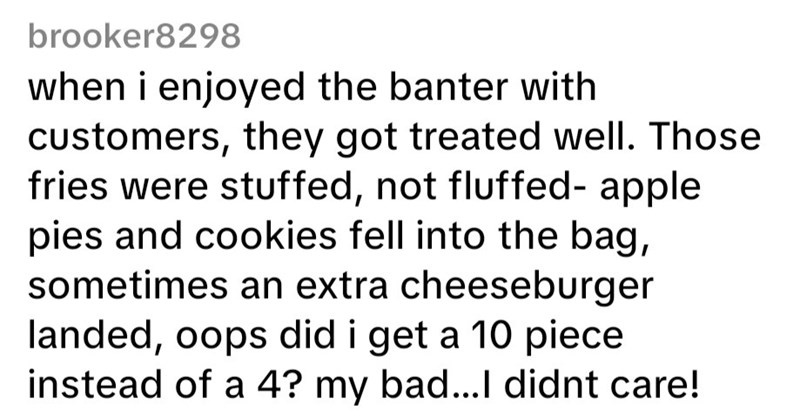 brooker8298 when i enjoyed the banter with customers, they got treated well. Those fries were stuffed, not fluffed-apple pies and cookies fell into the bag, sometimes an extra cheeseburger landed, oops did i get a 10 piece instead of a 4? my bad...I didnt care!