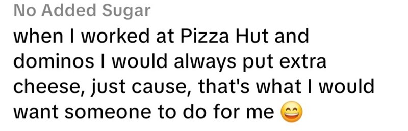 No Added Sugar when I worked at Pizza Hut and dominos I would always put extra cheese, just cause, that's what I would want someone to do for me