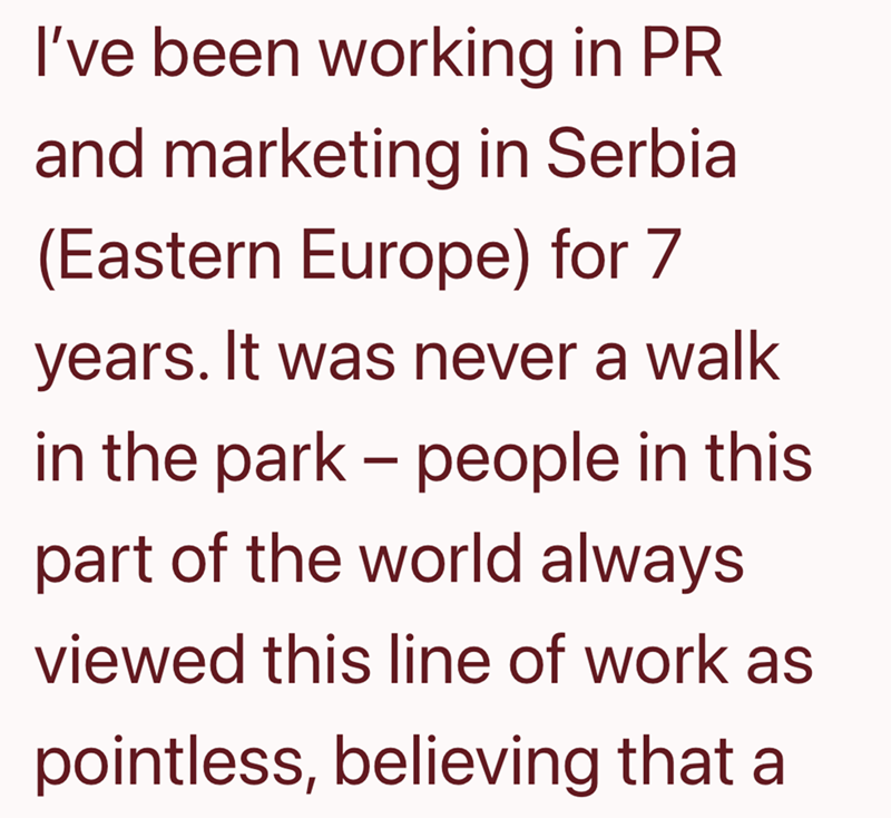 I've been working in PR and marketing in Serbia (Eastern Europe) for 7 years. It was never a walk in the park - people in this part of the world always viewed this line of work as pointless, believing that a