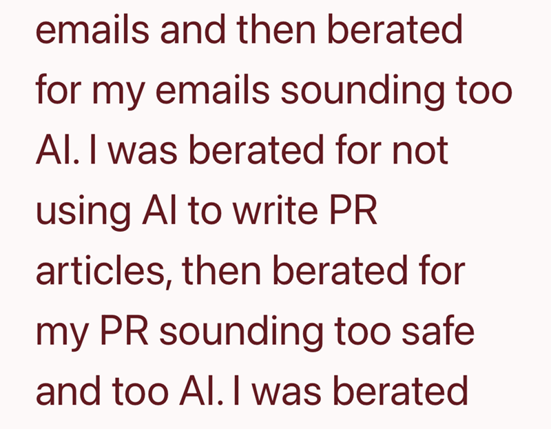 emails and then berated for my emails sounding too Al. I was berated for not using Al to write PR articles, then berated for my PR sounding too safe and too Al. I was berated