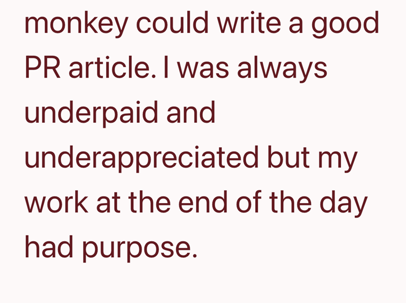 monkey could write a good PR article. I was always underpaid and underappreciated but my work at the end of the day had purpose.