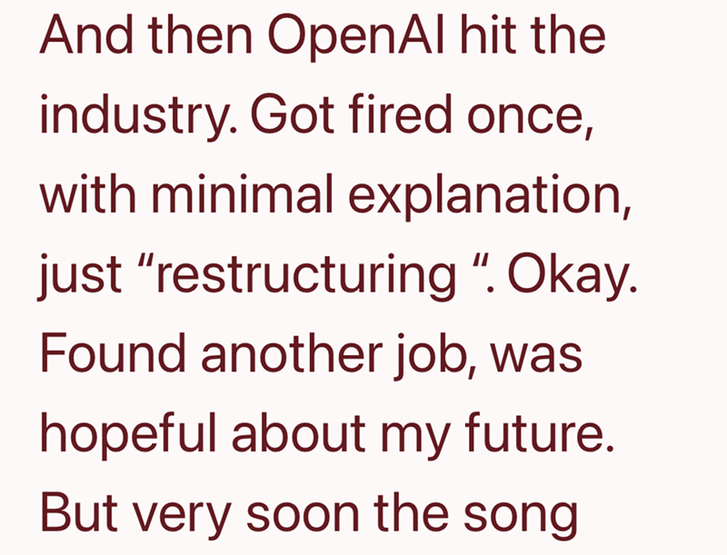 And then OpenAl hit the industry. Got fired once, with minimal explanation, just "restructuring ". Okay. Found another job, was hopeful about my future. But very soon the song
