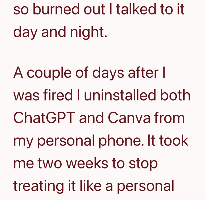 so burned out I talked to it day and night. A couple of days after I was fired I uninstalled both ChatGPT and Canva from my personal phone. It took me two weeks to stop treating it like a personal