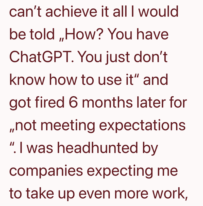 can't achieve it all I would be told,,How? You have ChatGPT. You just don't know how to use it" and got fired 6 months later for ,,not meeting expectations ". I was headhunted by companies expecting me to take up even more work,