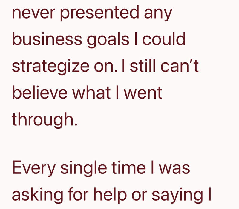 never presented any business goals I could strategize on. I still can't. believe what I went through. Every single time I was asking for help or saying I