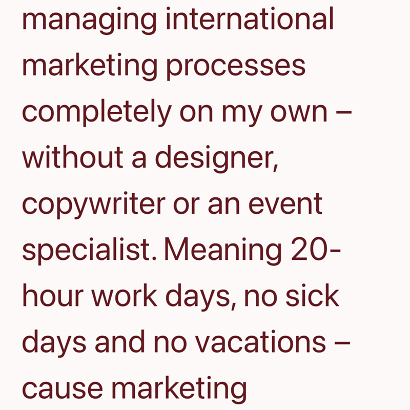 managing international marketing processes completely on my own - without a designer, copywriter or an event specialist. Meaning 20- hour work days, no sick days and no vacations - cause marketing