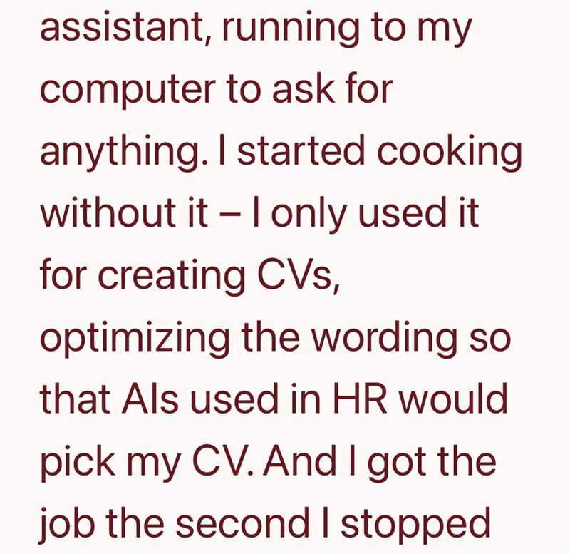 assistant, running to my computer to ask for anything. I started cooking without it - I only used it. for creating CVs, optimizing the wording so that Als used in HR would pick my CV. And I got the job the second I stopped