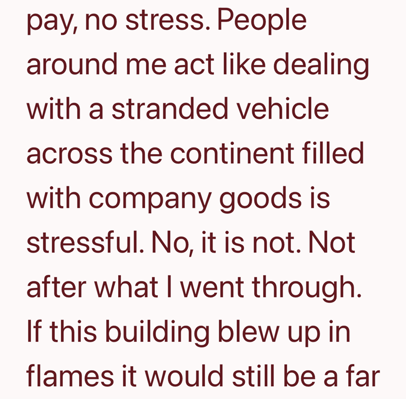 pay, no stress. People around me act like dealing with a stranded vehicle across the continent filled with company goods is stressful. No, it is not. Not after what I went through. If this building blew up in flames it would still be a far