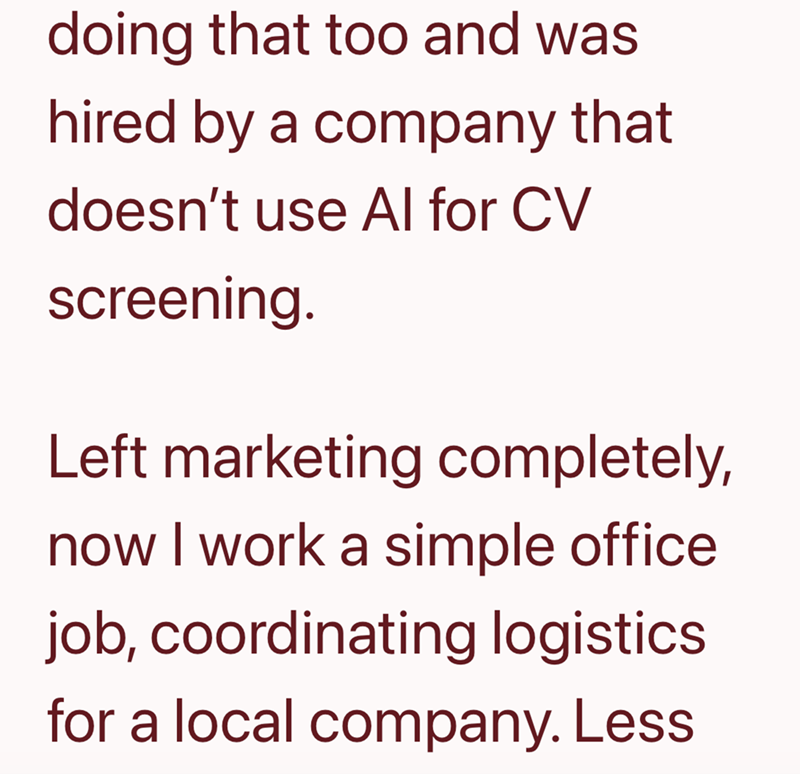 doing that too and was hired by a company that doesn't use Al for CV screening. Left marketing completely, now I work a simple office job, coordinating logistics for a local company.Less