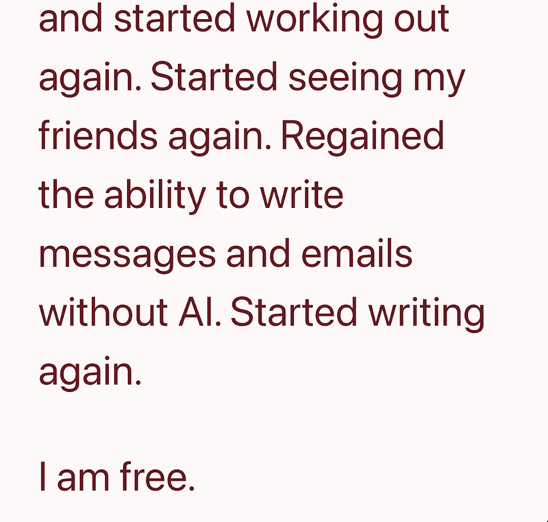and started working out again. Started seeing my friends again. Regained the ability to write messages and emails without Al. Started writing again. I am free.