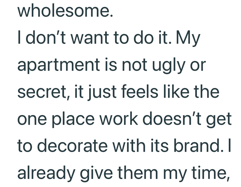 wholesome. I don't want to do it. My apartment is not ugly or secret, it just feels like the one place work doesn't get to decorate with its brand. I already give them my time,