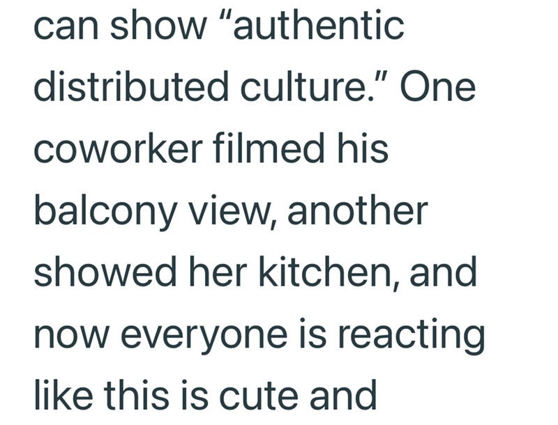 can show "authentic distributed culture." One coworker filmed his balcony view, another showed her kitchen, and now everyone is reacting like this is cute and