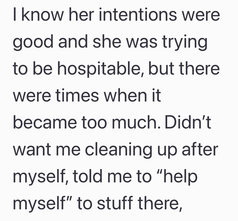I know her intentions were good and she was trying to be hospitable, but there were times when it became too much. Didn't want me cleaning up after myself, told me to "help myself" to stuff there,