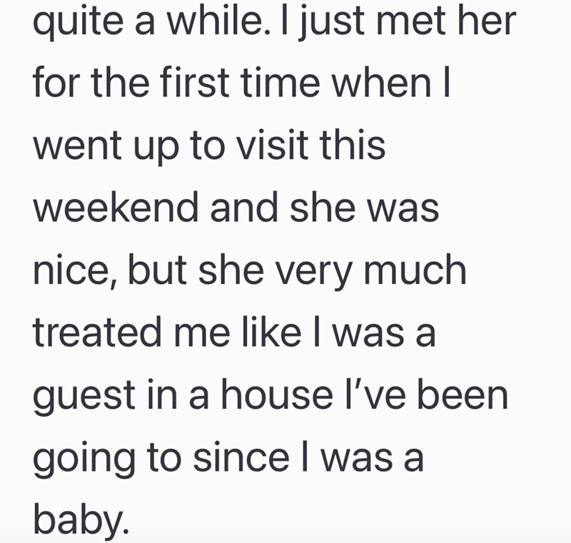 quite a while. I just met her for the first time when I went up to visit this weekend and she was nice, but she very much treated me like I was a guest in a house I've been going to since I was a baby.