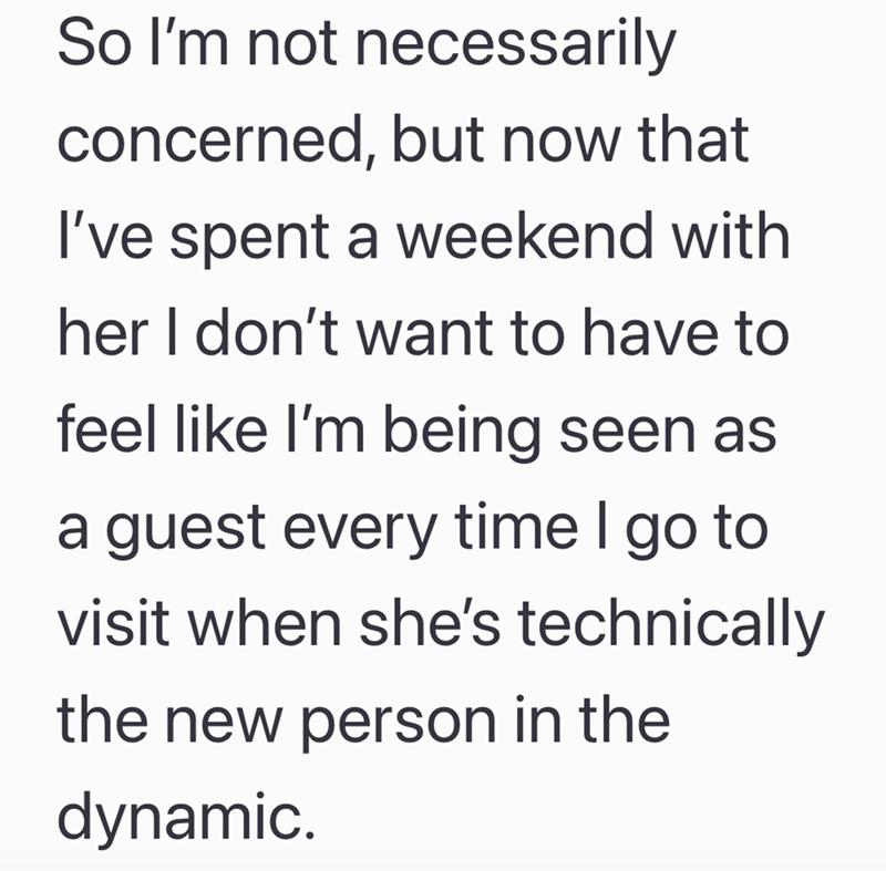 So I'm not necessarily concerned, but now that I've spent a weekend with her I don't want to have to feel like I'm being seen as a guest every time I go to visit when she's technically the new person in the dynamic.