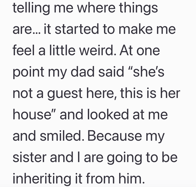 telling me where things. are... it started to make me feel a little weird. At one point my dad said "she's not a guest here, this is her house" and looked at me and smiled. Because my sister and I are going to be inheriting it from him.