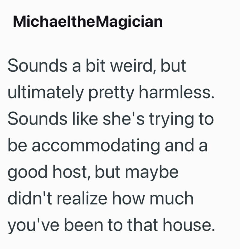 MichaeltheMagician Sounds a bit weird, but ultimately pretty harmless. Sounds like she's trying to be accommodating and a good host, but maybe didn't realize how much you've been to that house.