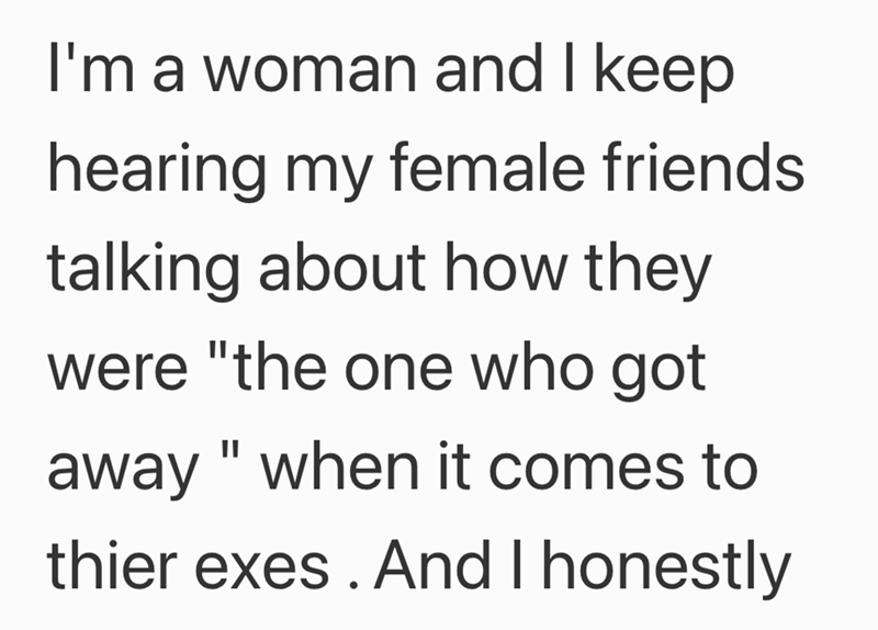 I'm a woman and I keep hearing my female friends talking about how they were "the one who got away "when it comes to thier exes. And I honestly