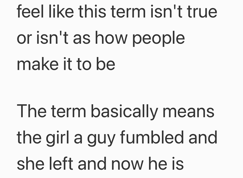 feel like this term isn't true or isn't as how people make it to be The term basically means the girl a guy fumbled and she left and now he is