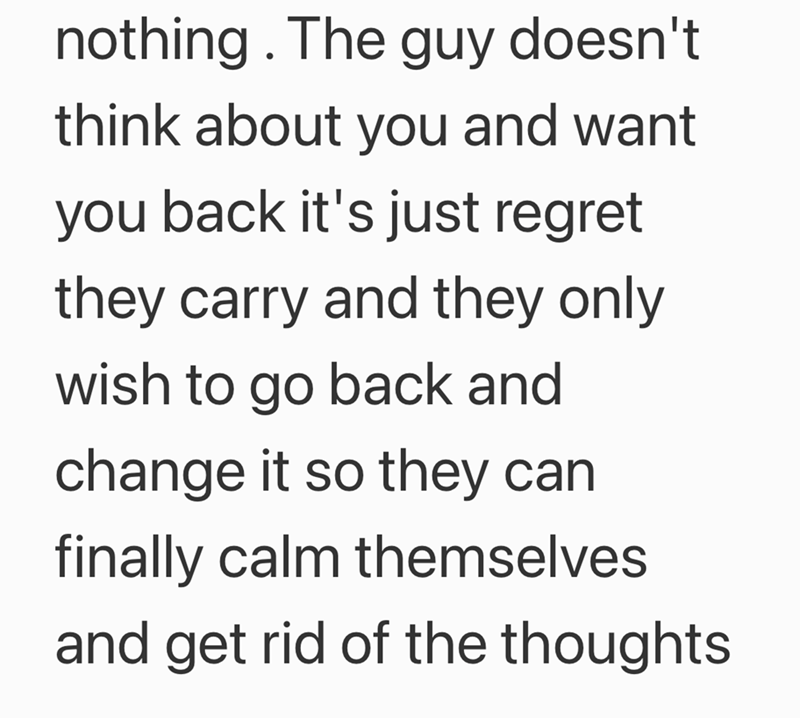 nothing. The guy doesn't think about you and want you back it's just regret they carry and they only wish to go back and change it so they can finally calm themselves and get rid of the thoughts